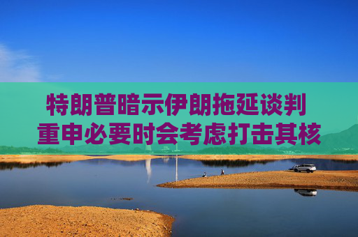 特朗普暗示伊朗拖延谈判 重申必要时会考虑打击其核设施
