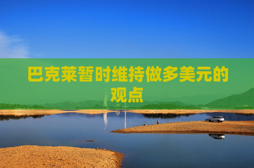 巴克莱暂时维持做多美元的观点