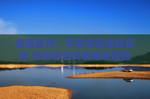 美国股市：苹果带动美股反弹 市场暂迎关税喘息但隐忧仍在