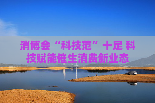 消博会“科技范”十足 科技赋能催生消费新业态