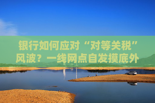 银行如何应对“对等关税”风波？一线网点自发摸底外贸企业风险敞口，总行层面尚无动作