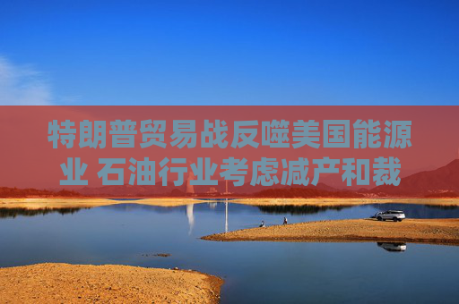 特朗普贸易战反噬美国能源业 石油行业考虑减产和裁员