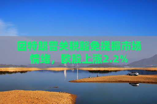 因特朗普关税豁免提振市场情绪，欧股上涨2.2%