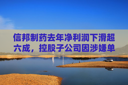 信邦制药去年净利润下滑超六成，控股子公司因涉嫌单位行贿罪被立案