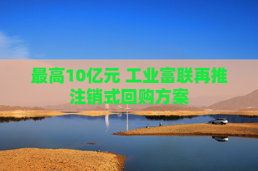 最高10亿元 工业富联再推注销式回购方案