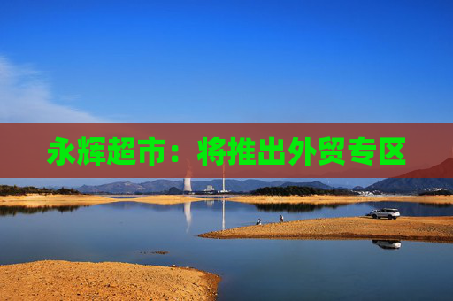 4500网约外围模特女神 永辉超市：将推出外贸专区  第1张