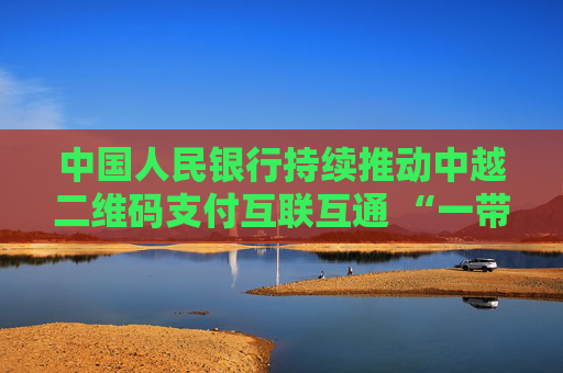 中国人民银行持续推动中越二维码支付互联互通 “一带一路”支付便利化再添新成果
