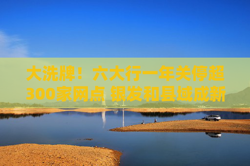 大洗牌！六大行一年关停超300家网点 银发和县域成新蓝海？