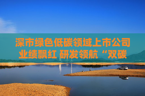 深市绿色低碳领域上市公司业绩飘红 研发领航“双碳”赛道