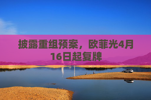 披露重组预案，欧菲光4月16日起复牌