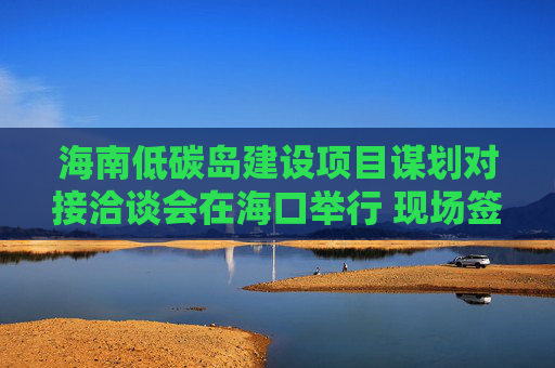 海南低碳岛建设项目谋划对接洽谈会在海口举行 现场签约23个项目，总投资额超140亿元