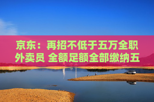 京东：再招不低于五万全职外卖员 全额足额全部缴纳五险一金