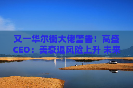 又一华尔街大佬警告！高盛CEO：美衰退风险上升 未来还有更多挑战