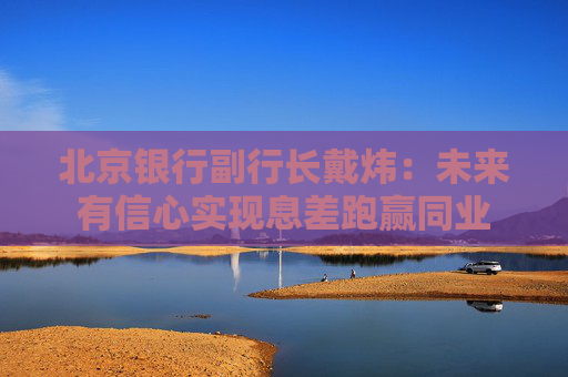 北京银行副行长戴炜：未来有信心实现息差跑赢同业