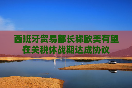 西班牙贸易部长称欧美有望在关税休战期达成协议