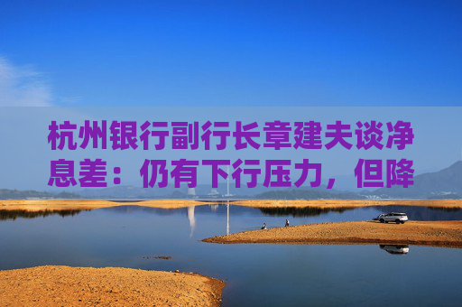 杭州银行副行长章建夫谈净息差：仍有下行压力，但降幅边际明显放缓
