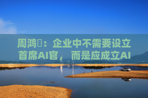 周鸿祎：企业中不需要设立首席AI官， 而是应成立AI实施小组