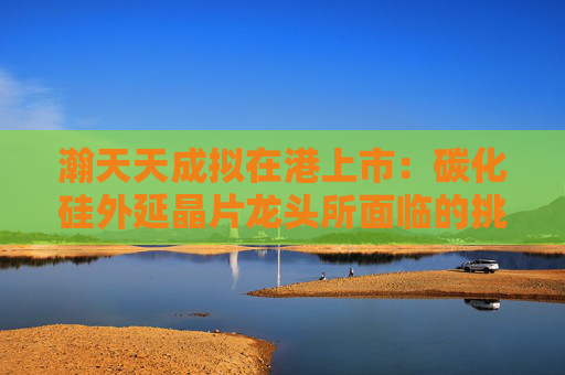 瀚天天成拟在港上市：碳化硅外延晶片龙头所面临的挑战与机遇