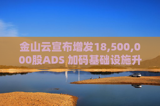 金山云宣布增发18,500,000股ADS 加码基础设施升级及人工智能业务发展