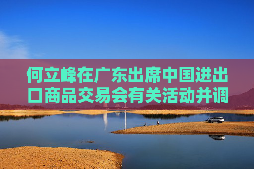 何立峰在广东出席中国进出口商品交易会有关活动并调研外贸工作时强调 着力推进外贸高质量发展