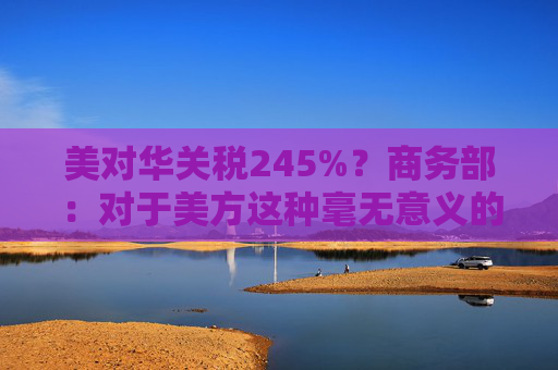 美对华关税245%？商务部：对于美方这种毫无意义的关税数字游戏，中方不予理会
