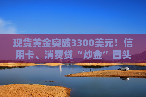 现货黄金突破3300美元！信用卡、消费贷“炒金”冒头