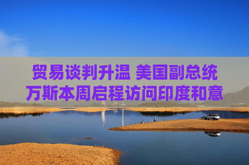 贸易谈判升温 美国副总统万斯本周启程访问印度和意大利