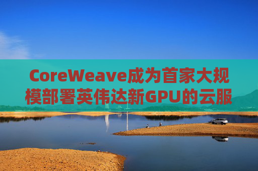 CoreWeave成为首家大规模部署英伟达新GPU的云服务提供商