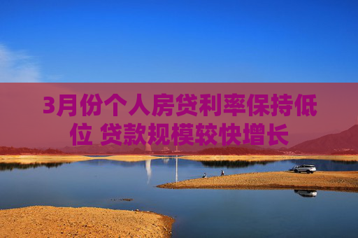 3月份个人房贷利率保持低位 贷款规模较快增长
