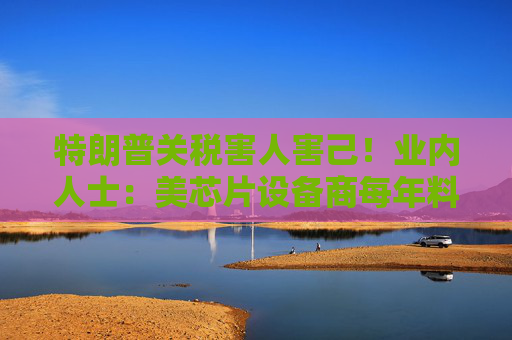 特朗普关税害人害己！业内人士：美芯片设备商每年料损失逾10亿美元