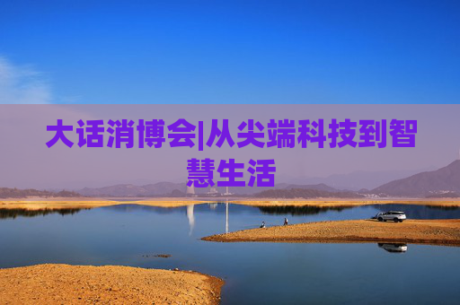 大话消博会|从尖端科技到智慧生活