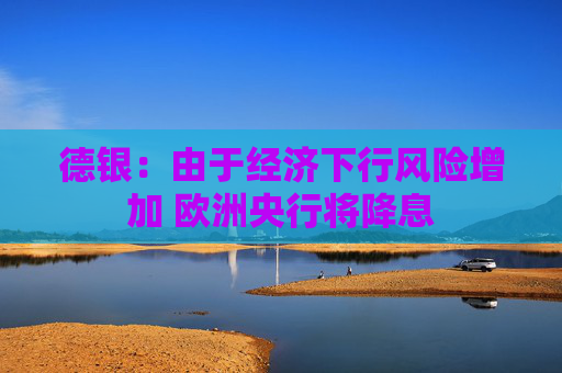 德银：由于经济下行风险增加 欧洲央行将降息