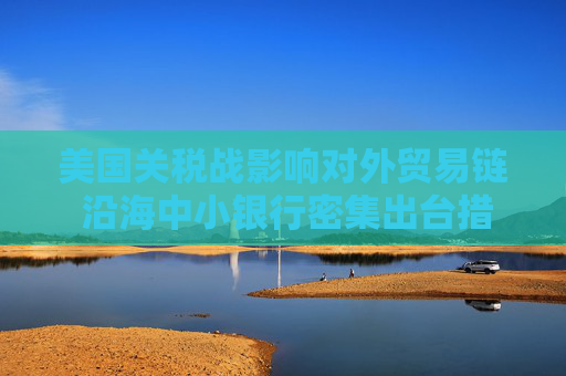 美国关税战影响对外贸易链 沿海中小银行密集出台措施应对