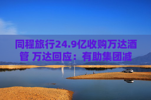 同程旅行24.9亿收购万达酒管 万达回应：有助集团减债，仍保留自持酒店资产