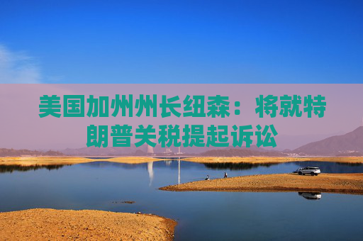 美国加州州长纽森：将就特朗普关税提起诉讼