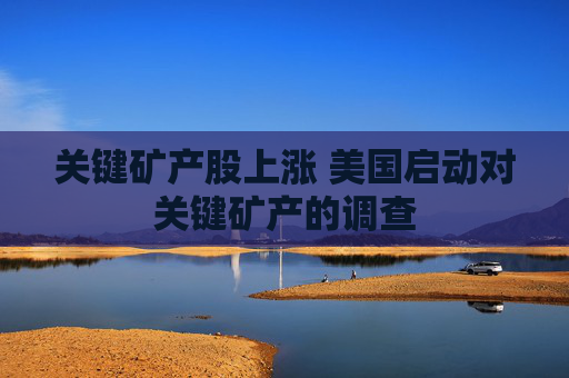 关键矿产股上涨 美国启动对关键矿产的调查