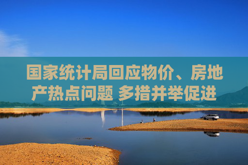 国家统计局回应物价、房地产热点问题 多措并举促进物价合理回升 持续加大“好房子”建设力度