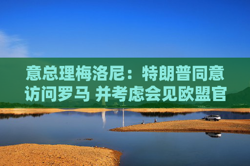 意总理梅洛尼：特朗普同意访问罗马 并考虑会见欧盟官员