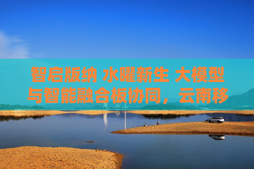 智启版纳 水曜新生 大模型与智能融合板协同，云南移动携手中兴通讯护航泼水节通信保障
