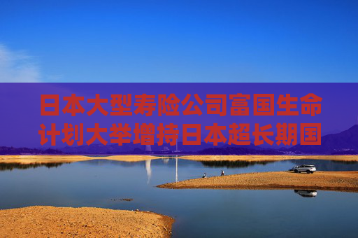 日本大型寿险公司富国生命计划大举增持日本超长期国债