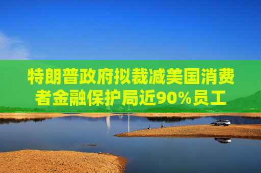 特朗普政府拟裁减美国消费者金融保护局近90%员工