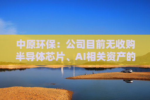 中原环保：公司目前无收购半导体芯片、AI相关资产的计划