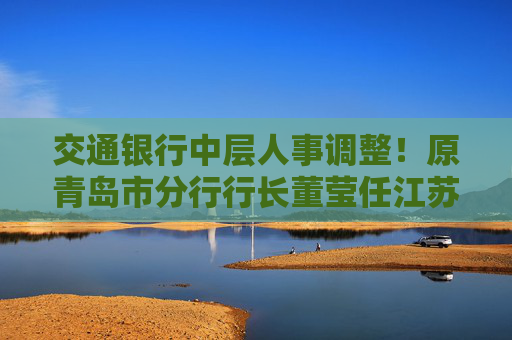 交通银行中层人事调整！原青岛市分行行长董莹任江苏省分行行长