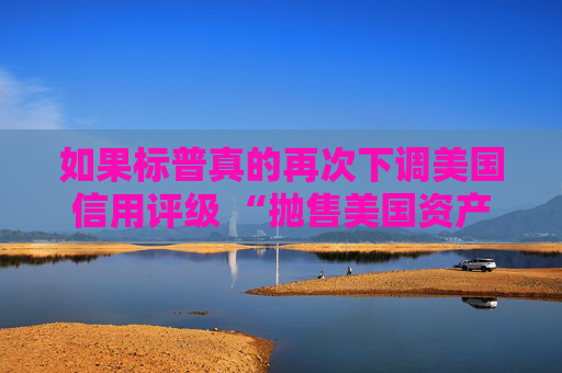 如果标普真的再次下调美国信用评级 “抛售美国资产” 的趋势可能会愈演愈烈