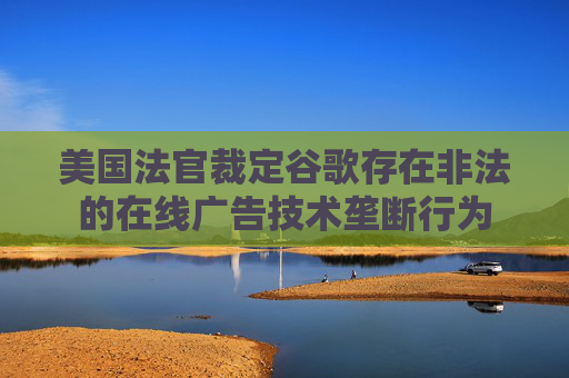 美国法官裁定谷歌存在非法的在线广告技术垄断行为