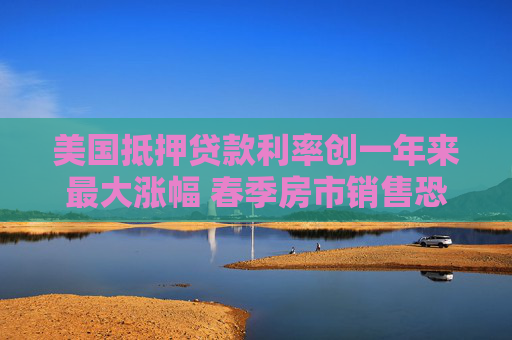 美国抵押贷款利率创一年来最大涨幅 春季房市销售恐承压