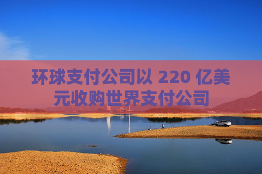 环球支付公司以 220 亿美元收购世界支付公司