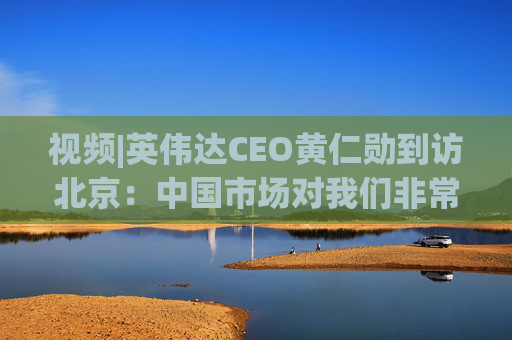 视频|英伟达CEO黄仁勋到访北京：中国市场对我们非常重要