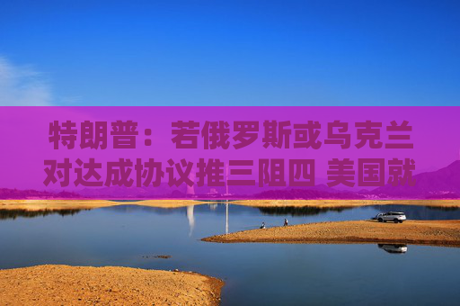 特朗普：若俄罗斯或乌克兰对达成协议推三阻四 美国就会“撒手”