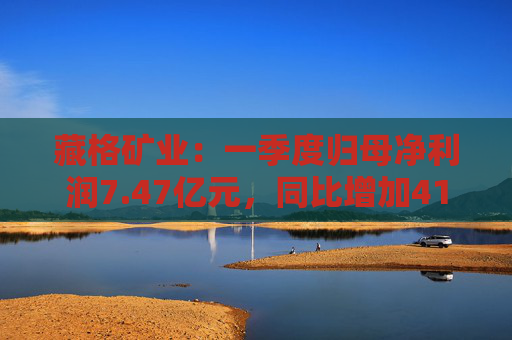 藏格矿业：一季度归母净利润7.47亿元，同比增加41.18%